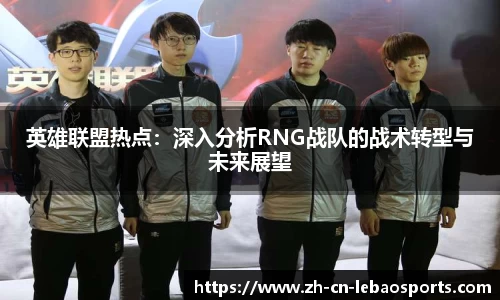 英雄联盟热点：深入分析RNG战队的战术转型与未来展望